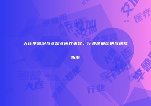 大连李鲁阳与艾加艾医疗美容：行业翘楚比拼与选择指南