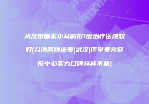 武汉市哪家小耳畸形1度治疗医院较好(台湾西婵康美(武汉)医学美容整形中心实力口碑样样不差)