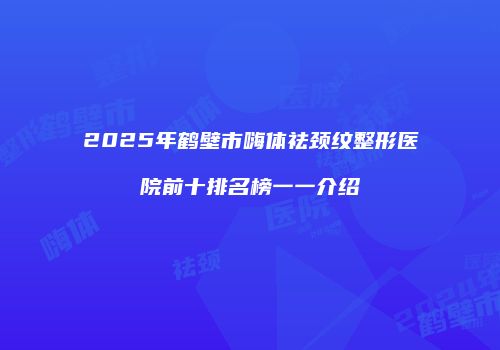 2025年鹤壁市嗨体祛颈纹整形医院前十排名榜一一介绍
