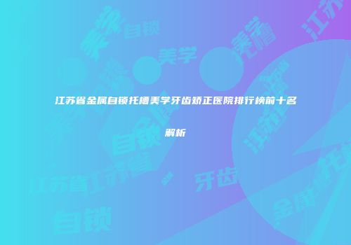 江苏省金属自锁托槽美学牙齿矫正医院排行榜前十名解析
