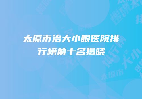 太原市治大小眼医院排行榜前十名揭晓