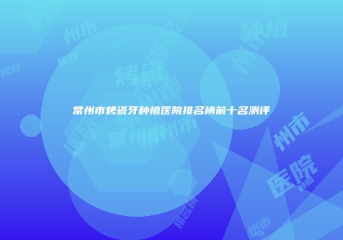 常州市烤瓷牙种植医院排名榜前十名测评