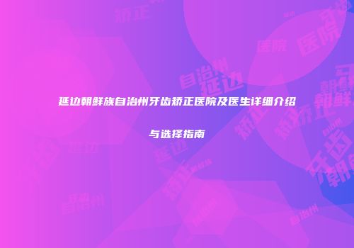 延边朝鲜族自治州牙齿矫正医院及医生详细介绍与选择指南