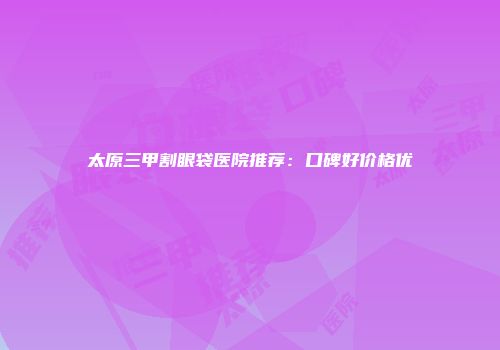 太原三甲割眼袋医院推荐：口碑好价格优