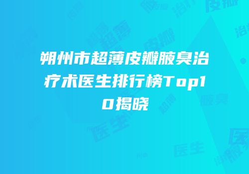 朔州市超薄皮瓣腋臭治疗术医生排行榜Top10揭晓