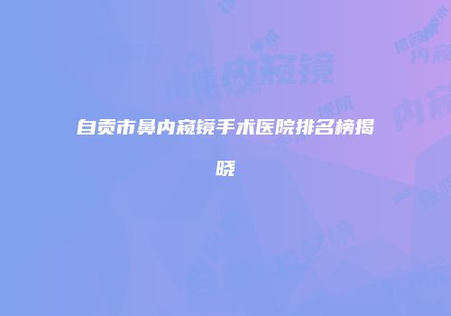 自贡市鼻内窥镜手术医院排名榜揭晓