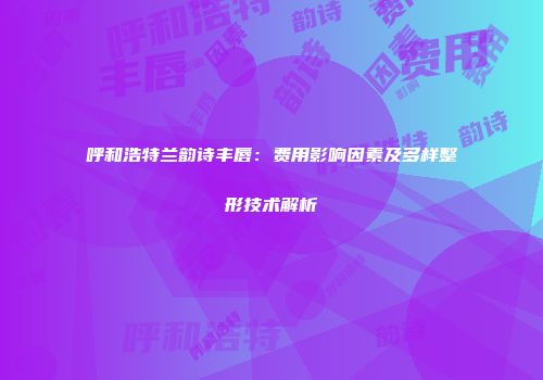 呼和浩特兰韵诗丰唇：费用影响因素及多样整形技术解析