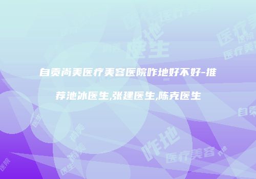 自贡尚美医疗美容医院咋地好不好-推荐池冰医生,张建医生,陈克医生