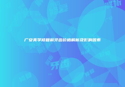 广安美学修复前牙齿价格解析及影响因素