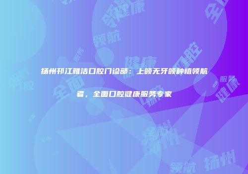 扬州邗江雅洁口腔门诊部：上颌无牙颌种植领航者，全面口腔健康服务专家