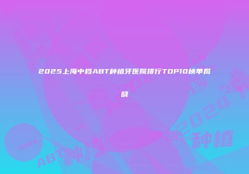2025上海中档ABT种植牙医院排行TOP10榜单揭晓
