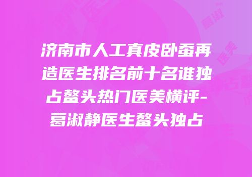 济南市人工真皮卧蚕再造医生排名前十名谁独占鳌头热门医美横评-葛淑静医生鳌头独占