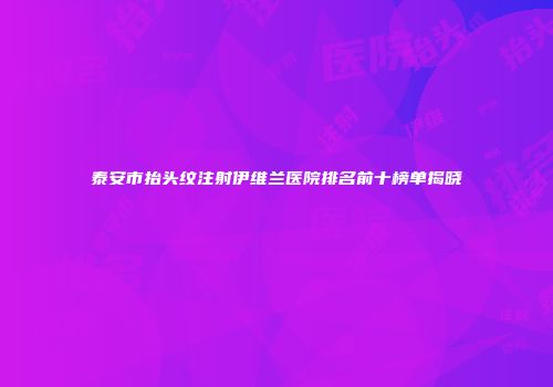 泰安市抬头纹注射伊维兰医院排名前十榜单揭晓