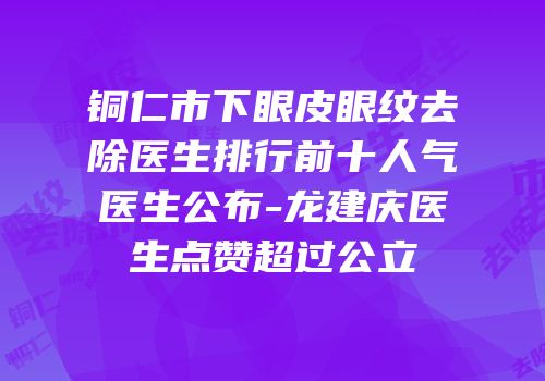 铜仁市下眼皮眼纹去除医生排行前十人气医生公布-龙建庆医生点赞超过公立