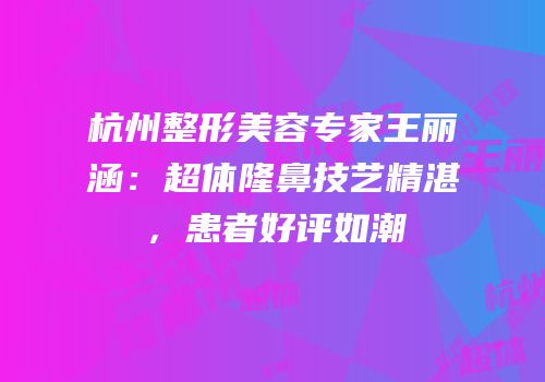 杭州整形美容专家王丽涵：超体隆鼻技艺精湛，患者好评如潮