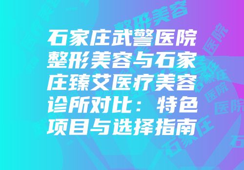 石家庄武警医院整形美容与石家庄臻艾医疗美容诊所对比：特色项目与选择指南
