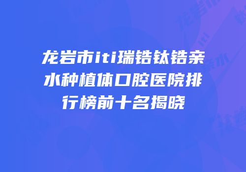 龙岩市iti瑞锆钛锆亲水种植体口腔医院排行榜前十名揭晓