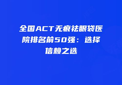 全国ACT无痕祛眼袋医院排名前50强：选择信赖之选