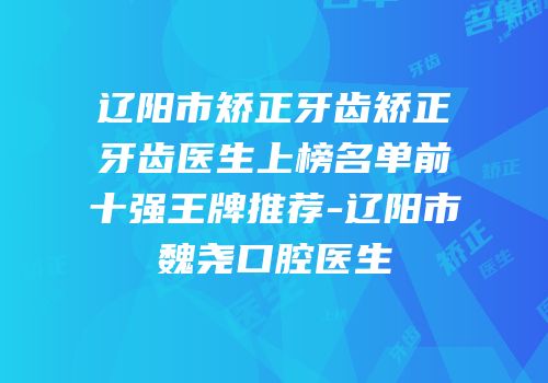 辽阳市矫正牙齿矫正牙齿医生上榜名单前十强王牌推荐-辽阳市魏尧口腔医生