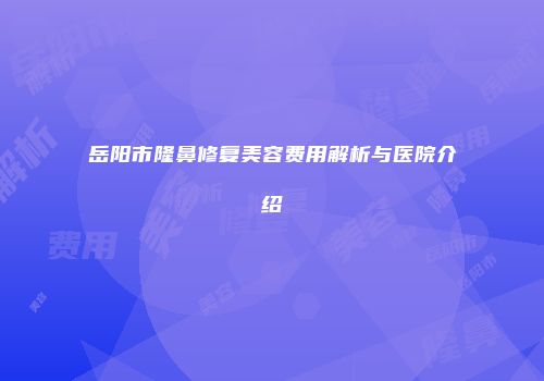 岳阳市隆鼻修复美容费用解析与医院介绍