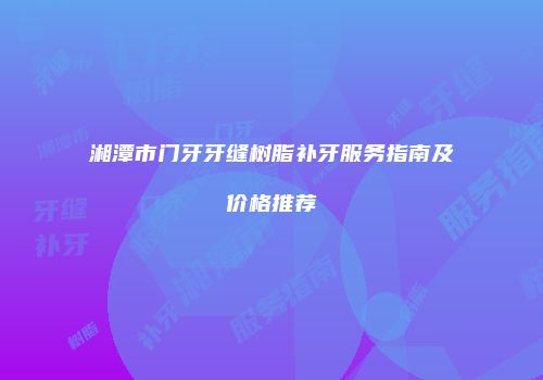 湘潭市门牙牙缝树脂补牙服务指南及价格推荐