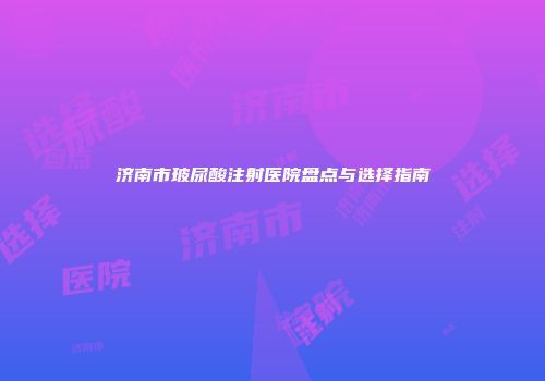 济南市玻尿酸注射医院盘点与选择指南