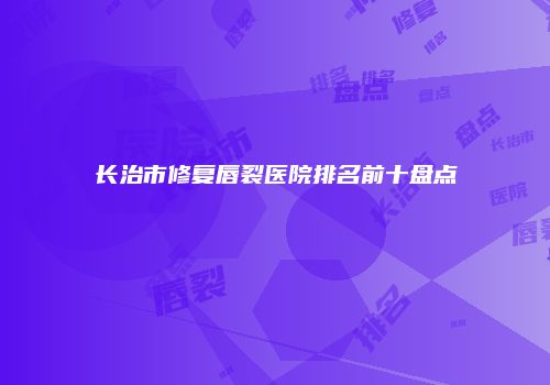 长治市修复唇裂医院排名前十盘点