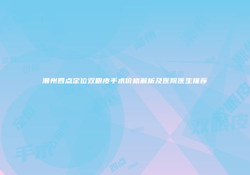 潮州四点定位双眼皮手术价格解析及医院医生推荐