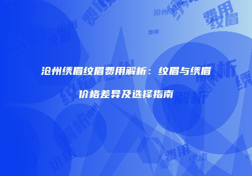 沧州绣眉纹眉费用解析：纹眉与绣眉价格差异及选择指南