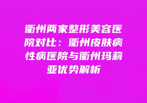 衢州两家整形美容医院对比：衢州皮肤病性病医院与衢州玛莉亚优势解析