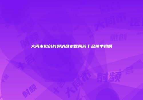 大同市微创射频消融术医院前十名榜单揭晓