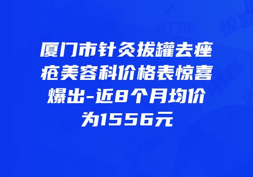 厦门市针灸拔罐去痤疮美容科价格表惊喜爆出-近8个月均价为1556元