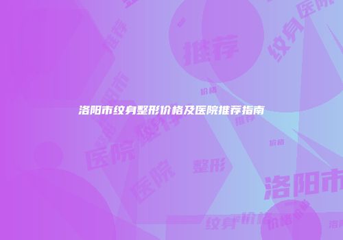 洛阳市纹身整形价格及医院推荐指南