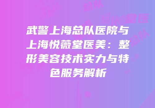 武警上海总队医院与上海悦薇堂医美：整形美容技术实力与特色服务解析