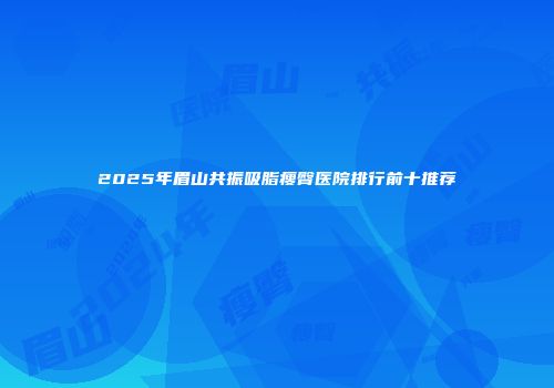 2025年眉山共振吸脂瘦臀医院排行前十推荐