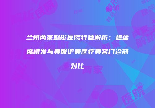 兰州两家整形医院特色解析：碧莲盛植发与美联伊美医疗美容门诊部对比