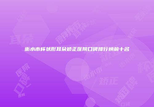 衡水市杯状形耳朵矫正医院口碑排行榜前十名