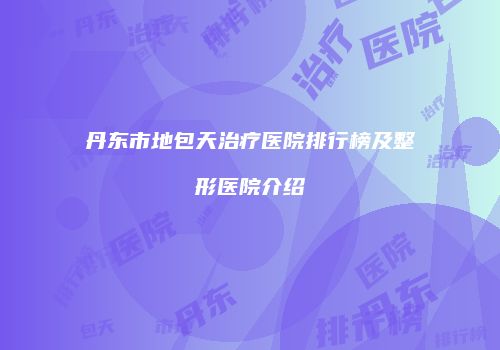 丹东市地包天治疗医院排行榜及整形医院介绍