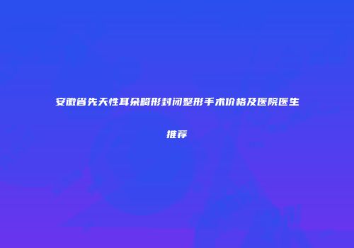 安徽省先天性耳朵畸形封闭整形手术价格及医院医生推荐