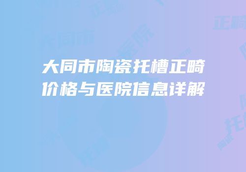 大同市陶瓷托槽正畸价格与医院信息详解