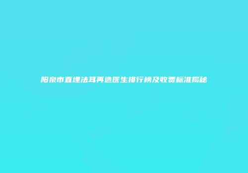 阳泉市直埋法耳再造医生排行榜及收费标准揭秘
