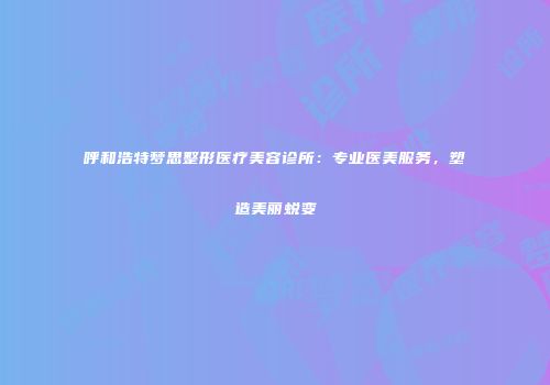 呼和浩特梦思整形医疗美容诊所：专业医美服务，塑造美丽蜕变