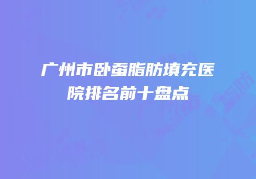 广州市卧蚕脂肪填充医院排名前十盘点