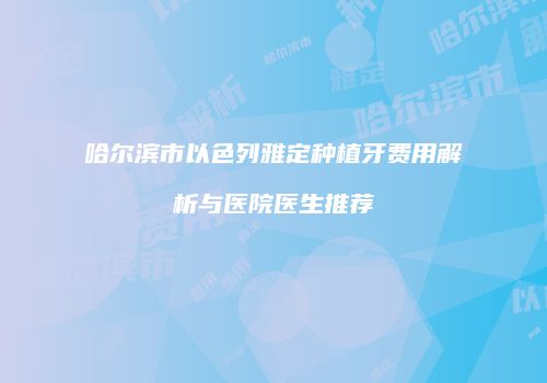 哈尔滨市以色列雅定种植牙费用解析与医院医生推荐