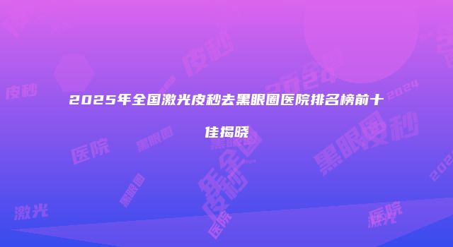 2025年全国激光皮秒去黑眼圈医院排名榜前十佳揭晓