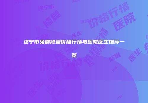 遂宁市兔唇修复价格行情与医院医生推荐一览