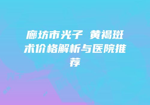 廊坊市光子袪黄褐斑术价格解析与医院推荐
