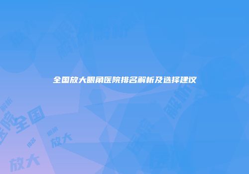全国放大眼角医院排名解析及选择建议