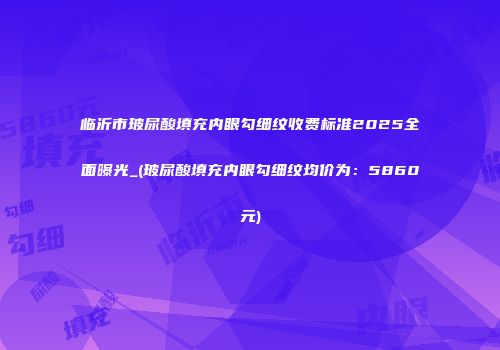 临沂市玻尿酸填充内眼勾细纹收费标准2025全面曝光_(玻尿酸填充内眼勾细纹均价为：5860元)