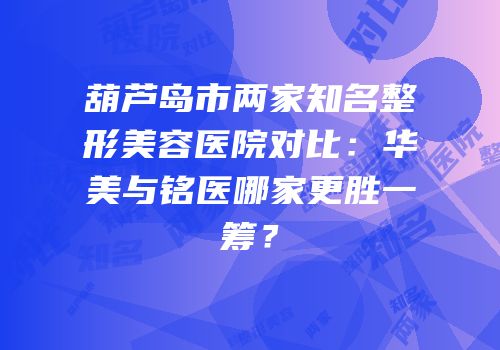 葫芦岛市两家知名整形美容医院对比：华美与铭医哪家更胜一筹？